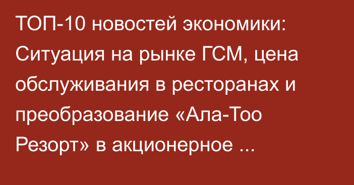 ТОП-10 новостей экономики: Ситуация на рынке ГСМ, цена обслуживания в ресторанах и преобразование «Ала-Тоо Резорт» в акционерное общество