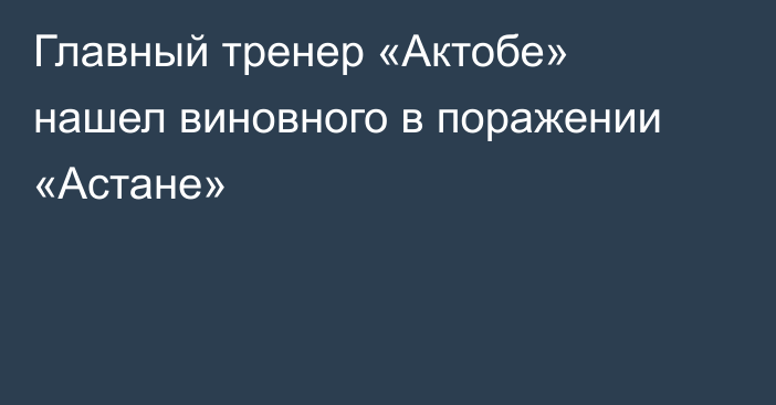 Главный тренер «Актобе» нашел виновного в поражении «Астане»