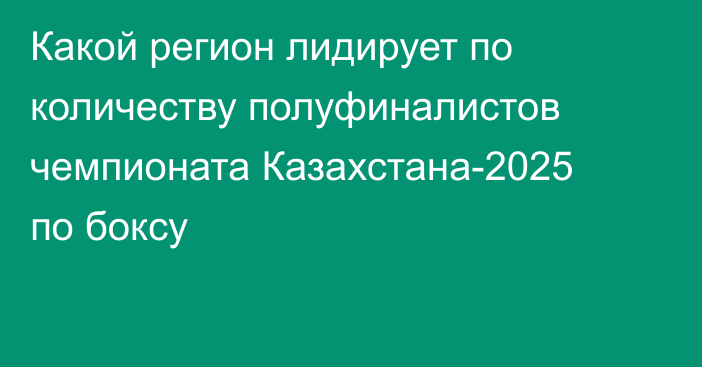 Какой регион лидирует по количеству полуфиналистов чемпионата Казахстана-2025 по боксу