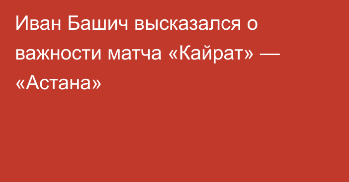Иван Башич высказался о важности матча «Кайрат» — «Астана»