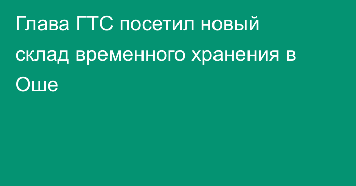 Глава ГТС посетил новый склад временного хранения в Оше