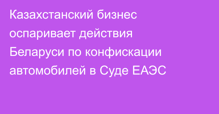 Казахстанский бизнес оспаривает действия Беларуси по конфискации автомобилей в Суде ЕАЭС