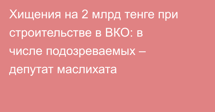 Хищения на 2 млрд тенге при строительстве в ВКО: в числе подозреваемых – депутат маслихата