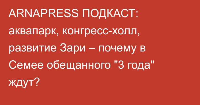 ARNAPRESS ПОДКАСТ: аквапарк, конгресс-холл, развитие Зари – почему в Семее обещанного 
