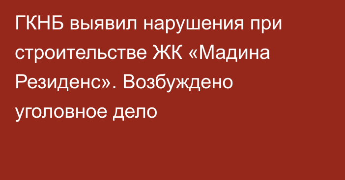 ГКНБ выявил нарушения при строительстве ЖК «Мадина Резиденс». Возбуждено уголовное дело