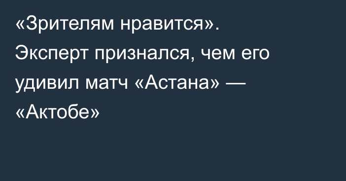 «Зрителям нравится». Эксперт признался, чем его удивил матч «Астана» — «Актобе»