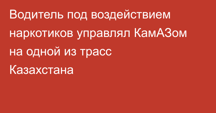 Водитель под воздействием наркотиков управлял КамАЗом на одной из трасс Казахстана