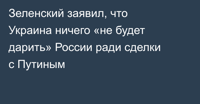 Зеленский заявил, что Украина ничего «не будет дарить» России ради сделки с Путиным