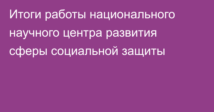 Итоги работы национального научного центра развития сферы социальной защиты