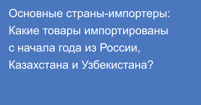 Основные страны-импортеры: Какие товары импортированы с начала года из России, Казахстана и Узбекистана?
