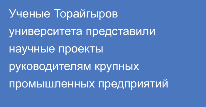 Ученые Торайгыров университета представили научные проекты руководителям крупных промышленных предприятий