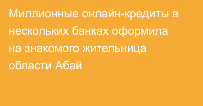 Миллионные онлайн-кредиты в нескольких банках оформила на знакомого жительница области Абай