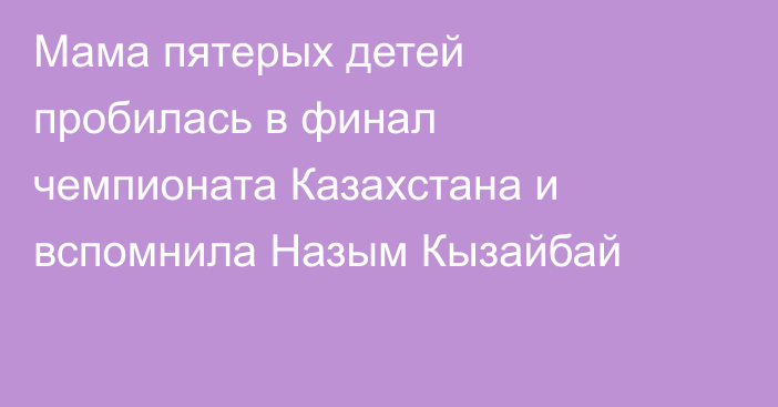 Мама пятерых детей пробилась в финал чемпионата Казахстана и вспомнила Назым Кызайбай