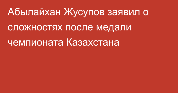 Абылайхан Жусупов заявил о сложностях после медали чемпионата Казахстана