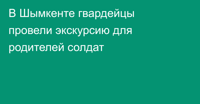 В Шымкенте гвардейцы провели экскурсию для родителей солдат
