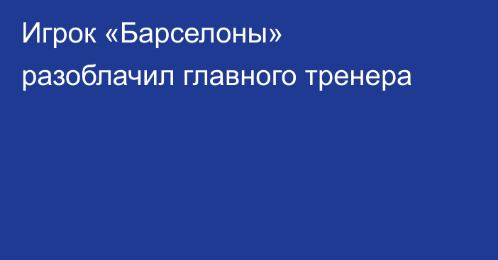 Игрок «Барселоны» разоблачил главного тренера