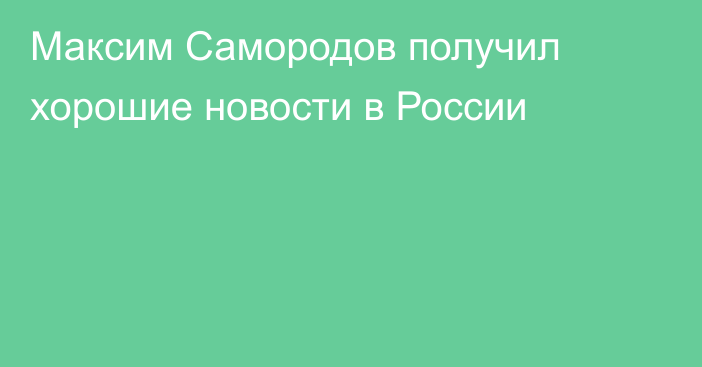Максим Самородов получил хорошие новости в России