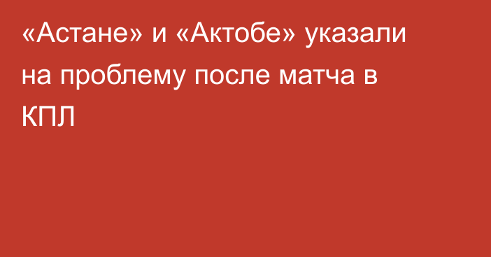 «Астане» и «Актобе» указали на проблему после матча в КПЛ