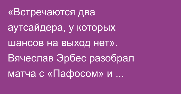 «Встречаются два аутсайдера, у которых шансов на выход нет». Вячеслав Эрбес разобрал матча с «Пафосом» и перспективы «Кайрата» в Лиге Чемпионов