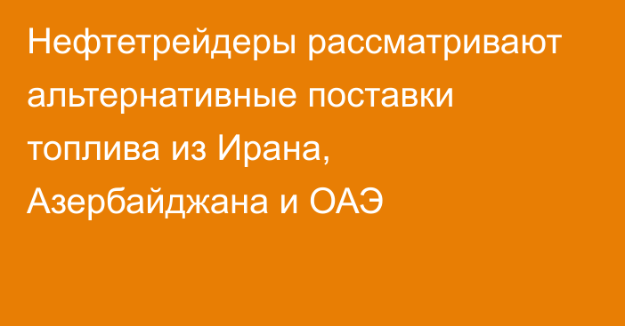 Нефтетрейдеры рассматривают альтернативные поставки топлива из Ирана, Азербайджана и ОАЭ
