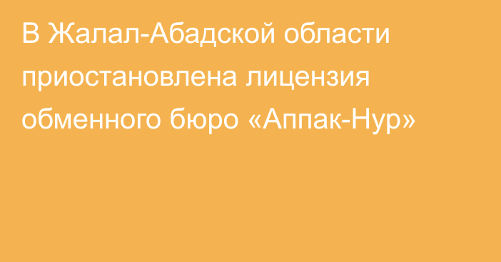 В Жалал-Абадской области приостановлена лицензия обменного бюро «Аппак-Нур»