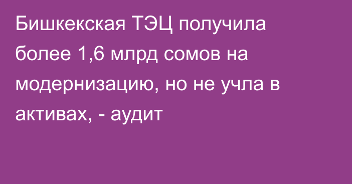 Бишкекская ТЭЦ получила более 1,6 млрд сомов на модернизацию, но не учла в активах, - аудит