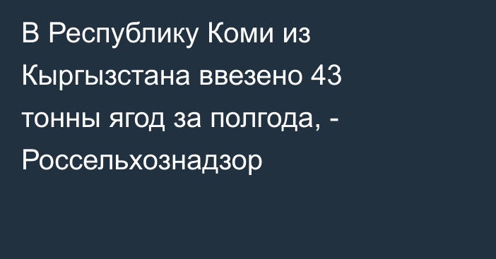 В Республику Коми из Кыргызстана ввезено 43 тонны ягод за полгода, - Россельхознадзор