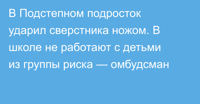 В Подстепном подросток ударил сверстника ножом. В школе не работают с детьми из группы риска — омбудсман