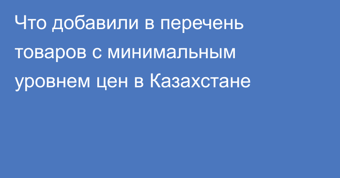 Что добавили в перечень товаров с минимальным уровнем цен в Казахстане