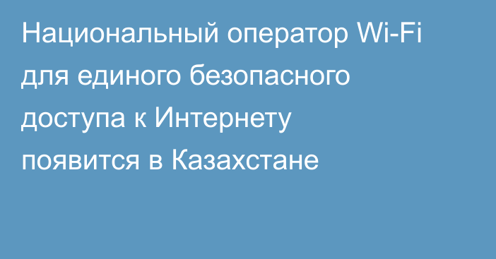 Национальный оператор Wi-Fi для единого безопасного доступа к Интернету появится в Казахстане
