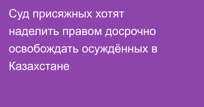 Суд присяжных хотят наделить правом досрочно освобождать осуждённых в Казахстане
