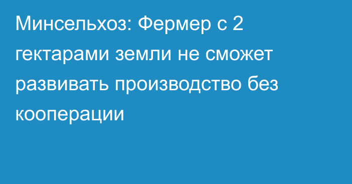 Минсельхоз: Фермер с 2 гектарами земли не сможет развивать производство без кооперации