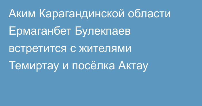 Аким Карагандинской области Ермаганбет Булекпаев встретится с жителями Темиртау и посёлка Актау