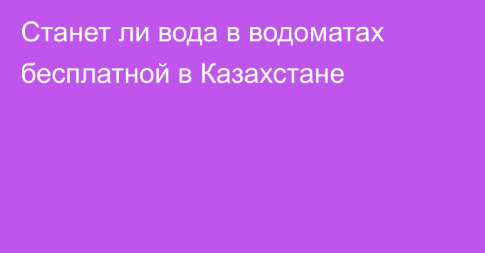 Станет ли вода в водоматах бесплатной в Казахстане
