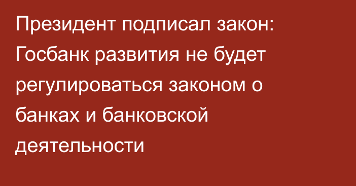Президент подписал закон: Госбанк развития не будет регулироваться законом о банках и банковской деятельности