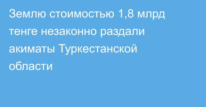 Землю стоимостью 1,8 млрд тенге незаконно раздали акиматы Туркестанской области