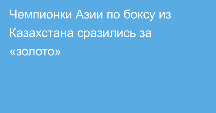 Чемпионки Азии по боксу из Казахстана сразились за «золото»