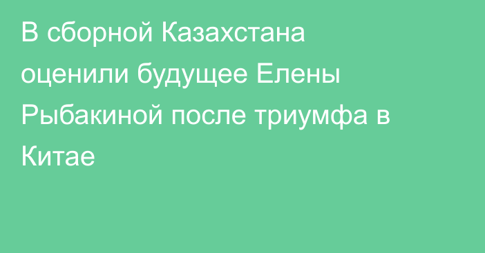 В сборной Казахстана оценили будущее Елены Рыбакиной после триумфа в Китае