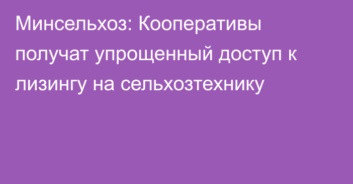 Минсельхоз: Кооперативы получат упрощенный доступ к лизингу на сельхозтехнику