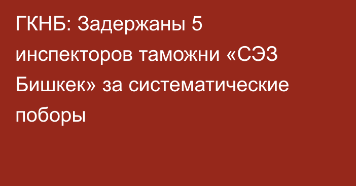 ГКНБ: Задержаны 5 инспекторов таможни «СЭЗ Бишкек» за систематические поборы