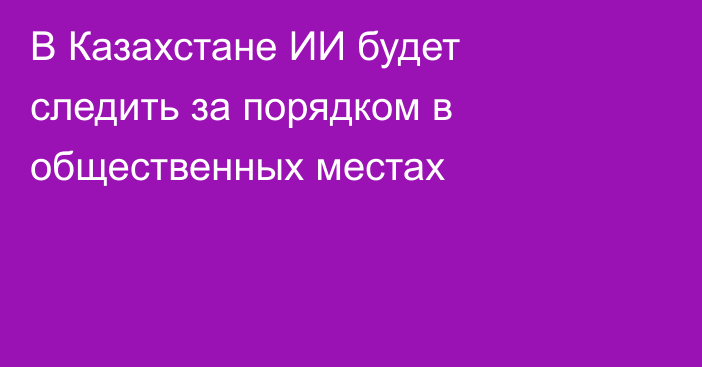 В Казахстане ИИ будет следить за порядком в общественных местах