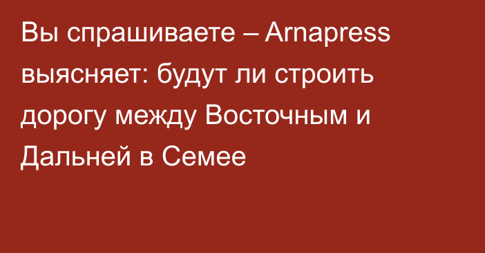 Вы спрашиваете – Arnapress выясняет: будут ли строить дорогу между Восточным и Дальней в Семее