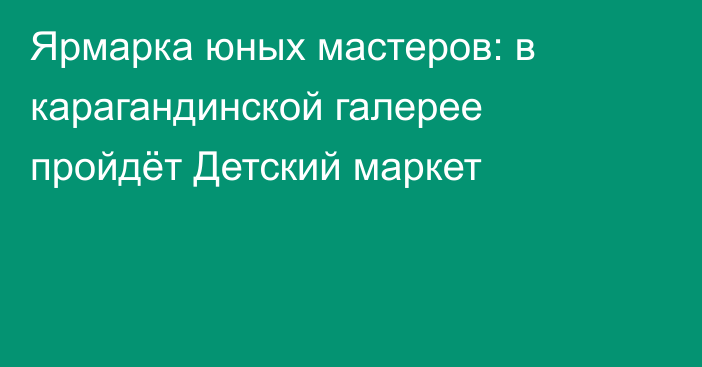 Ярмарка юных мастеров: в карагандинской галерее пройдёт Детский маркет