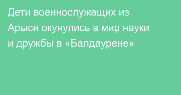 Дети военнослужащих из Арыси окунулись в мир науки и дружбы в «Балдаурене»