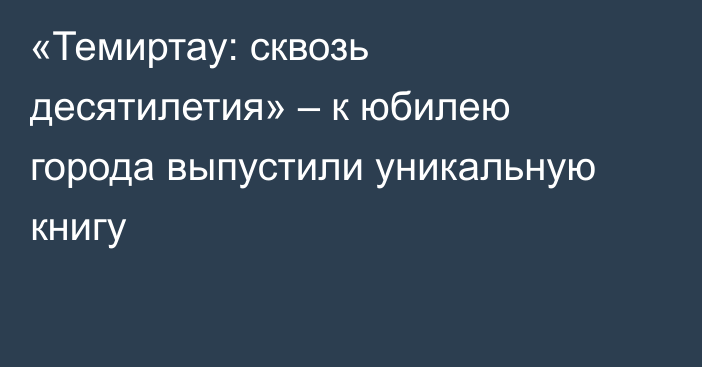 «Темиртау: сквозь десятилетия» – к юбилею города выпустили уникальную книгу