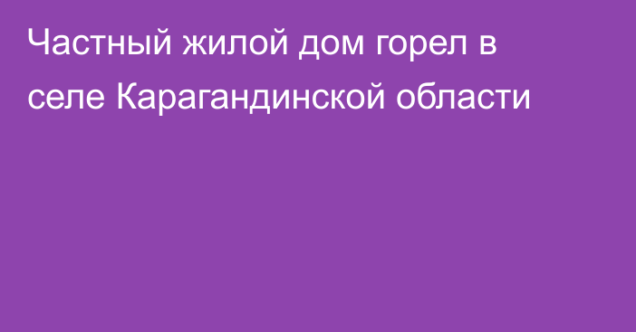 Частный жилой дом горел в селе Карагандинской области