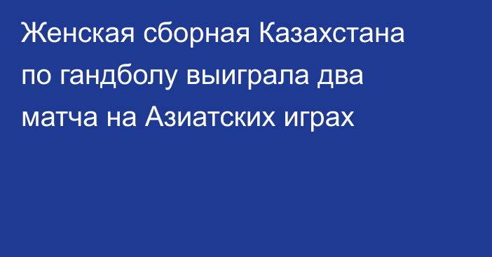 Женская сборная Казахстана по гандболу выиграла два матча на Азиатских играх