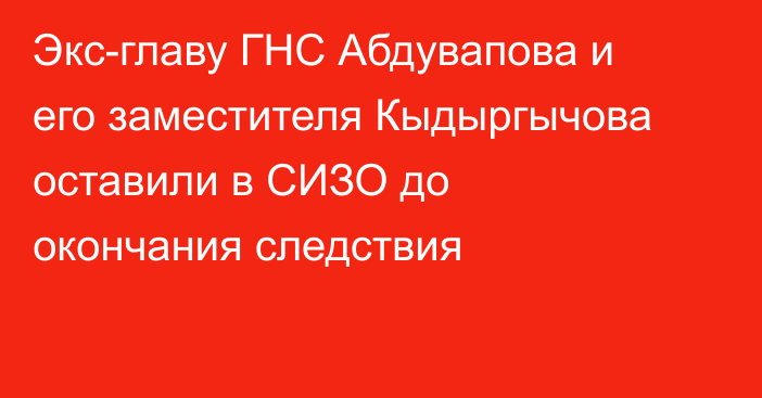 Экс-главу ГНС Абдувапова и его заместителя Кыдыргычова оставили в СИЗО до окончания следствия
