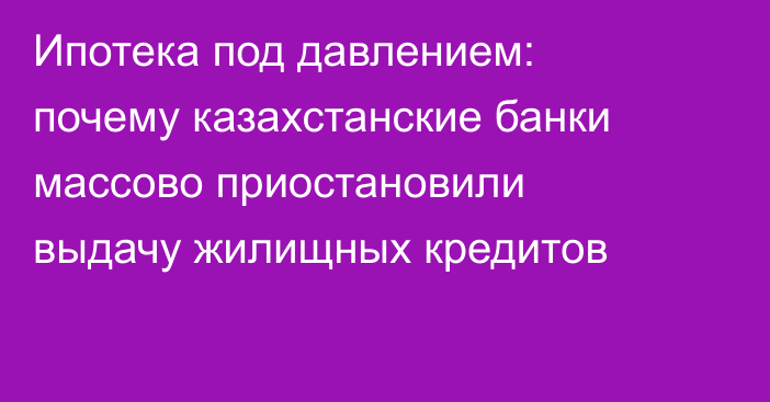 Ипотека под давлением: почему казахстанские банки массово приостановили выдачу жилищных кредитов
