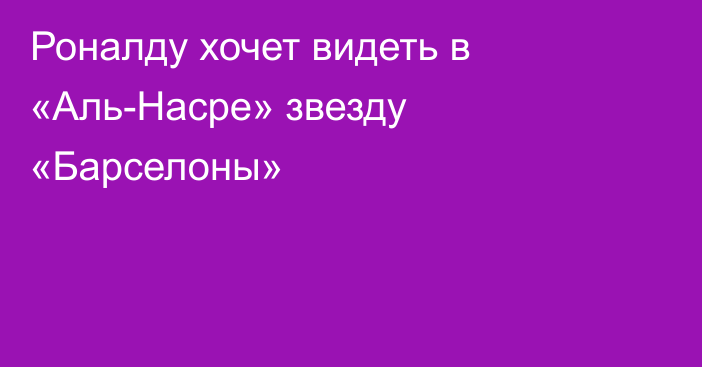 Роналду хочет видеть в «Аль-Насре» звезду «Барселоны»